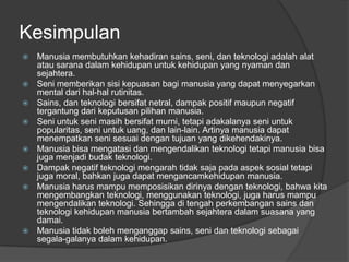 Kesimpulan
 Manusia membutuhkan kehadiran sains, seni, dan teknologi adalah alat
atau sarana dalam kehidupan untuk kehidupan yang nyaman dan
sejahtera.
 Seni memberikan sisi kepuasan bagi manusia yang dapat menyegarkan
mental dari hal-hal rutinitas.
 Sains, dan teknologi bersifat netral, dampak positif maupun negatif
tergantung dari keputusan pilihan manusia.
 Seni untuk seni masih bersifat murni, tetapi adakalanya seni untuk
popularitas, seni untuk uang, dan lain-lain. Artinya manusia dapat
menempatkan seni sesuai dengan tujuan yang dikehendakinya.
 Manusia bisa mengatasi dan mengendalikan teknologi tetapi manusia bisa
juga menjadi budak teknologi.
 Dampak negatif teknologi mengarah tidak saja pada aspek sosial tetapi
juga moral, bahkan juga dapat mengancamkehidupan manusia.
 Manusia harus mampu memposisikan dirinya dengan teknologi, bahwa kita
mengembangkan teknologi, menggunakan teknologi, juga harus mampu
mengendalikan teknologi. Sehingga di tengah perkembangan sains dan
teknologi kehidupan manusia bertambah sejahtera dalam suasana yang
damai.
 Manusia tidak boleh menganggap sains, seni dan teknologi sebagai
segala-galanya dalam kehidupan.
 