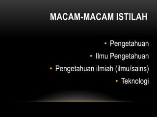 MACAM-MACAM ISTILAH
• Pengetahuan
• Ilmu Pengetahuan
• Pengetahuan ilmiah (ilmu/sains)
• Teknologi
 