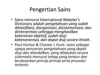 Pengertian Sains
• Sains menurut International Webster’s
Dictionary adalah pengetahuan yang sudah
diklasifikasi, diorganisasi, disistematisasi, dan
diinterpretasi sehingga menghasilkan
kebenaran objektif, sudah diuji
kebenarannya, dan dapat diuji secara ilmiah.
• Paul Horton & Chester L Hunt: sains sebagai
upaya pencarian pengetahuan yang dapat
diuji dan diandalkan, yang dilakukan secara
sistematis menurut tahap yang teratur dan
berdasarkan prinsip-prinsip serta prosedur
tertentu
 