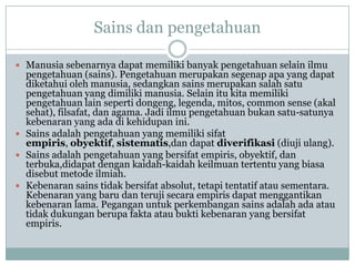 Sains dan pengetahuan
 Manusia sebenarnya dapat memiliki banyak pengetahuan selain ilmu
pengetahuan (sains). Pengetahuan merupakan segenap apa yang dapat
diketahui oleh manusia, sedangkan sains merupakan salah satu
pengetahuan yang dimiliki manusia. Selain itu kita memiliki
pengetahuan lain seperti dongeng, legenda, mitos, common sense (akal
sehat), filsafat, dan agama. Jadi ilmu pengetahuan bukan satu-satunya
kebenaran yang ada di kehidupan ini.
 Sains adalah pengetahuan yang memiliki sifat
empiris, obyektif, sistematis,dan dapat diverifikasi (diuji ulang).
 Sains adalah pengetahuan yang bersifat empiris, obyektif, dan
terbuka,didapat dengan kaidah-kaidah keilmuan tertentu yang biasa
disebut metode ilmiah.
 Kebenaran sains tidak bersifat absolut, tetapi tentatif atau sementara.
Kebenaran yang baru dan teruji secara empiris dapat menggantikan
kebenaran lama. Pegangan untuk perkembangan sains adalah ada atau
tidak dukungan berupa fakta atau bukti kebenaran yang bersifat
empiris.
 