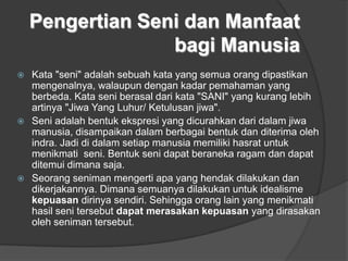 Pengertian Seni dan Manfaat
bagi Manusia
 Kata "seni" adalah sebuah kata yang semua orang dipastikan
mengenalnya, walaupun dengan kadar pemahaman yang
berbeda. Kata seni berasal dari kata "SANI" yang kurang lebih
artinya "Jiwa Yang Luhur/ Ketulusan jiwa".
 Seni adalah bentuk ekspresi yang dicurahkan dari dalam jiwa
manusia, disampaikan dalam berbagai bentuk dan diterima oleh
indra. Jadi di dalam setiap manusia memiliki hasrat untuk
menikmati seni. Bentuk seni dapat beraneka ragam dan dapat
ditemui dimana saja.
 Seorang seniman mengerti apa yang hendak dilakukan dan
dikerjakannya. Dimana semuanya dilakukan untuk idealisme
kepuasan dirinya sendiri. Sehingga orang lain yang menikmati
hasil seni tersebut dapat merasakan kepuasan yang dirasakan
oleh seniman tersebut.
 