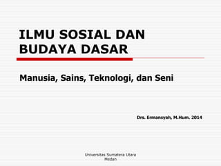 ILMU SOSIAL DAN
BUDAYA DASAR
Manusia, Sains, Teknologi, dan Seni
Drs. Ermansyah, M.Hum. 2014
Universitas Sumatera Utara
Medan
 