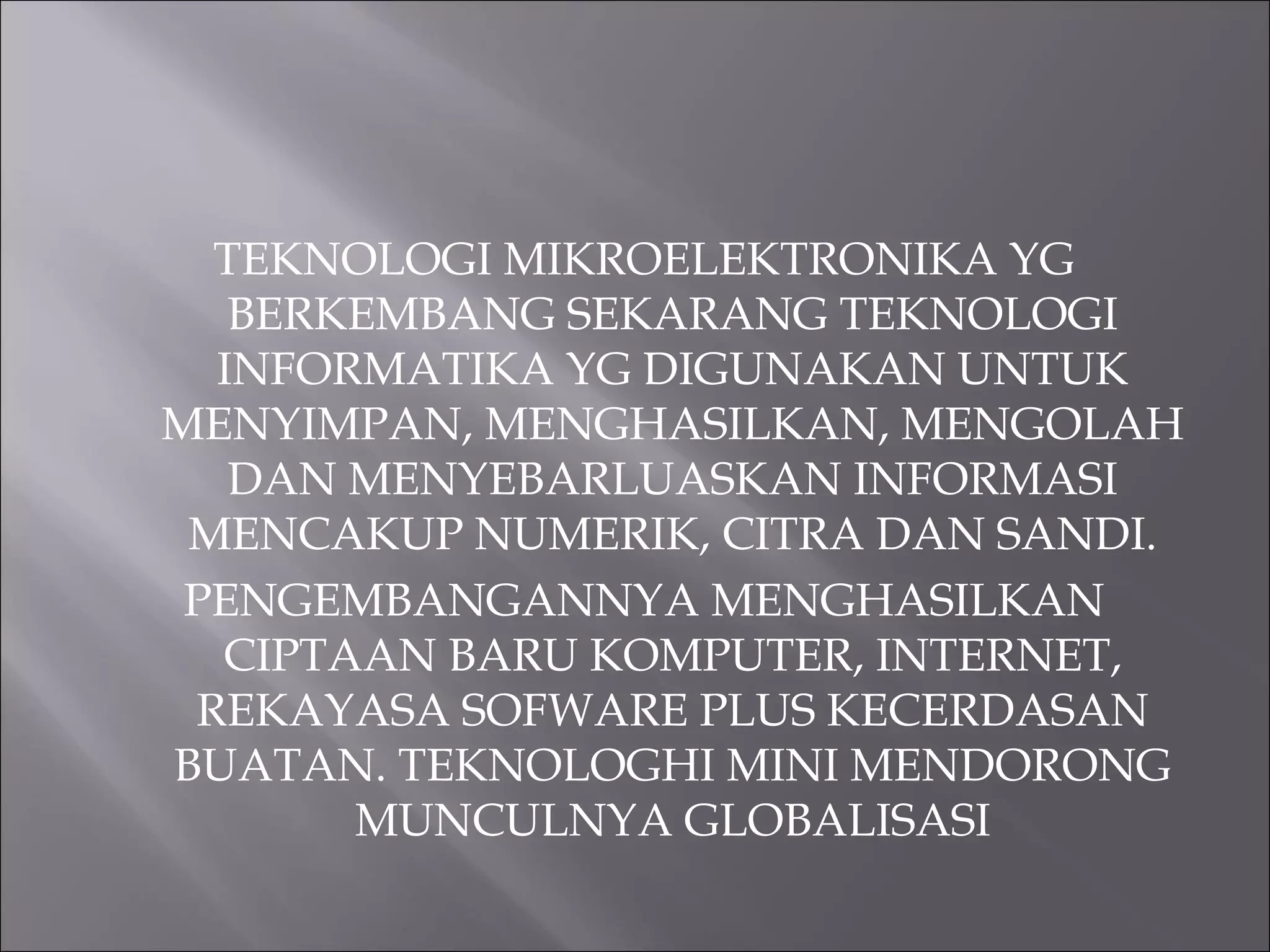 TEKNOLOGI MIKROELEKTRONIKA YG
BERKEMBANG SEKARANG TEKNOLOGI
INFORMATIKA YG DIGUNAKAN UNTUK
MENYIMPAN, MENGHASILKAN, MENGOLAH
DAN MENYEBARLUASKAN INFORMASI
MENCAKUP NUMERIK, CITRA DAN SANDI.
PENGEMBANGANNYA MENGHASILKAN
CIPTAAN BARU KOMPUTER, INTERNET,
REKAYASA SOFWARE PLUS KECERDASAN
BUATAN. TEKNOLOGHI MINI MENDORONG
MUNCULNYA GLOBALISASI
 