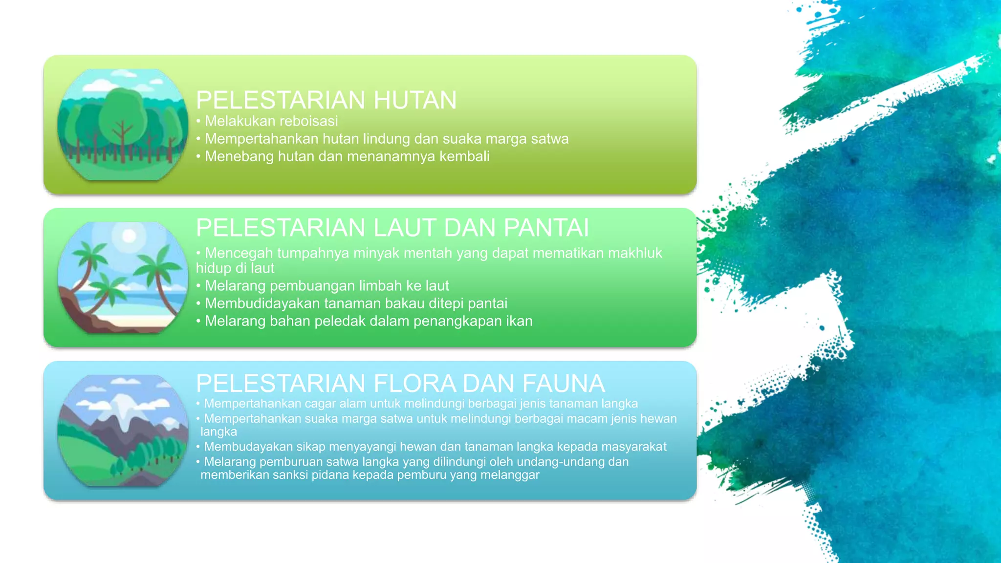 PELESTARIAN HUTAN
• Melakukan reboisasi
• Mempertahankan hutan lindung dan suaka marga satwa
• Menebang hutan dan menanamnya kembali
PELESTARIAN LAUT DAN PANTAI
• Mencegah tumpahnya minyak mentah yang dapat mematikan makhluk
hidup di laut
• Melarang pembuangan limbah ke laut
• Membudidayakan tanaman bakau ditepi pantai
• Melarang bahan peledak dalam penangkapan ikan
PELESTARIAN FLORA DAN FAUNA
• Mempertahankan cagar alam untuk melindungi berbagai jenis tanaman langka
• Mempertahankan suaka marga satwa untuk melindungi berbagai macam jenis hewan
langka
• Membudayakan sikap menyayangi hewan dan tanaman langka kepada masyarakat
• Melarang pemburuan satwa langka yang dilindungi oleh undang-undang dan
memberikan sanksi pidana kepada pemburu yang melanggar
 