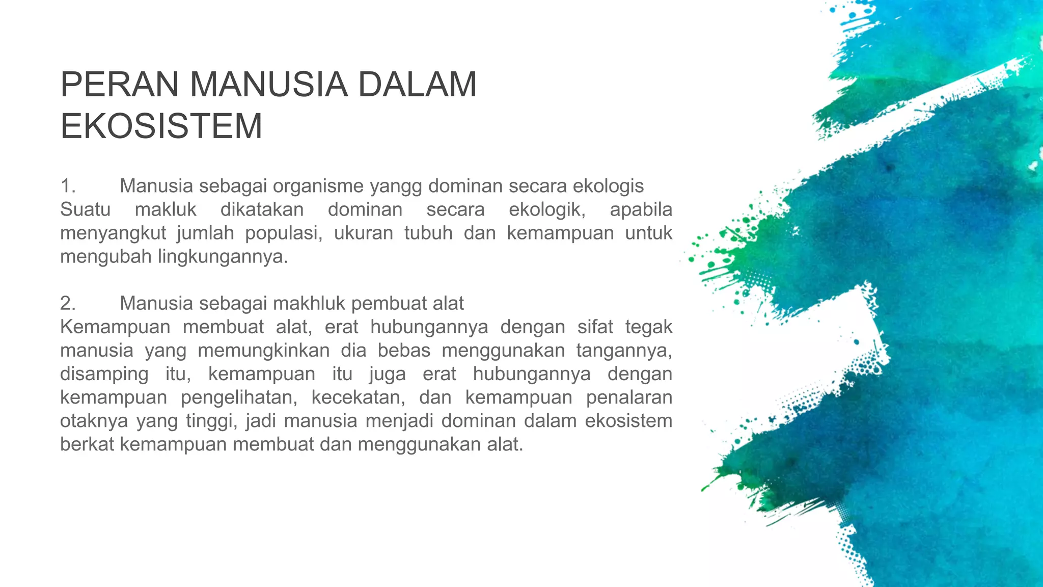 PERAN MANUSIA DALAM
EKOSISTEM
1. Manusia sebagai organisme yangg dominan secara ekologis
Suatu makluk dikatakan dominan secara ekologik, apabila
menyangkut jumlah populasi, ukuran tubuh dan kemampuan untuk
mengubah lingkungannya.
2. Manusia sebagai makhluk pembuat alat
Kemampuan membuat alat, erat hubungannya dengan sifat tegak
manusia yang memungkinkan dia bebas menggunakan tangannya,
disamping itu, kemampuan itu juga erat hubungannya dengan
kemampuan pengelihatan, kecekatan, dan kemampuan penalaran
otaknya yang tinggi, jadi manusia menjadi dominan dalam ekosistem
berkat kemampuan membuat dan menggunakan alat.
 