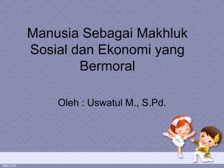 Manusia Sebagai Makhluk
Sosial dan Ekonomi yang
        Bermoral

    Oleh : Uswatul M., S.Pd.
 
