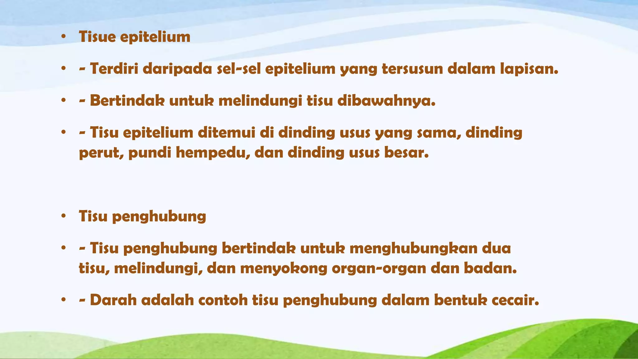 • Tisue epitelium
• - Terdiri daripada sel-sel epitelium yang tersusun dalam lapisan.
• - Bertindak untuk melindungi tisu dibawahnya.
• - Tisu epitelium ditemui di dinding usus yang sama, dinding
  perut, pundi hempedu, dan dinding usus besar.


• Tisu penghubung
• - Tisu penghubung bertindak untuk menghubungkan dua
  tisu, melindungi, dan menyokong organ-organ dan badan.
• - Darah adalah contoh tisu penghubung dalam bentuk cecair.
 
