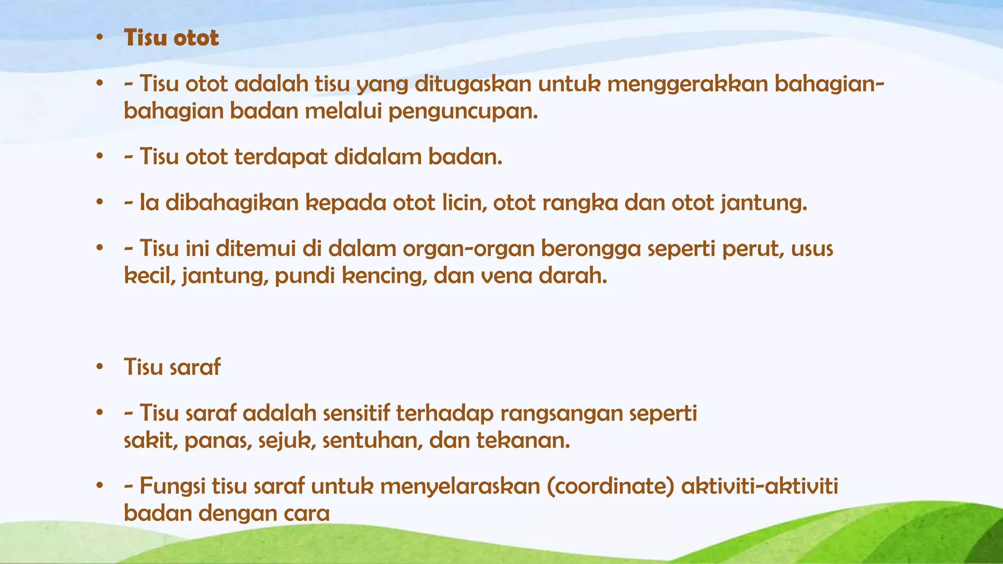 • Tisu otot
• - Tisu otot adalah tisu yang ditugaskan untuk menggerakkan bahagian-
  bahagian badan melalui penguncupan.
• - Tisu otot terdapat didalam badan.
• - Ia dibahagikan kepada otot licin, otot rangka dan otot jantung.
• - Tisu ini ditemui di dalam organ-organ berongga seperti perut, usus
  kecil, jantung, pundi kencing, dan vena darah.


• Tisu saraf
• - Tisu saraf adalah sensitif terhadap rangsangan seperti
  sakit, panas, sejuk, sentuhan, dan tekanan.
• - Fungsi tisu saraf untuk menyelaraskan (coordinate) aktiviti-aktiviti
  badan dengan cara
 