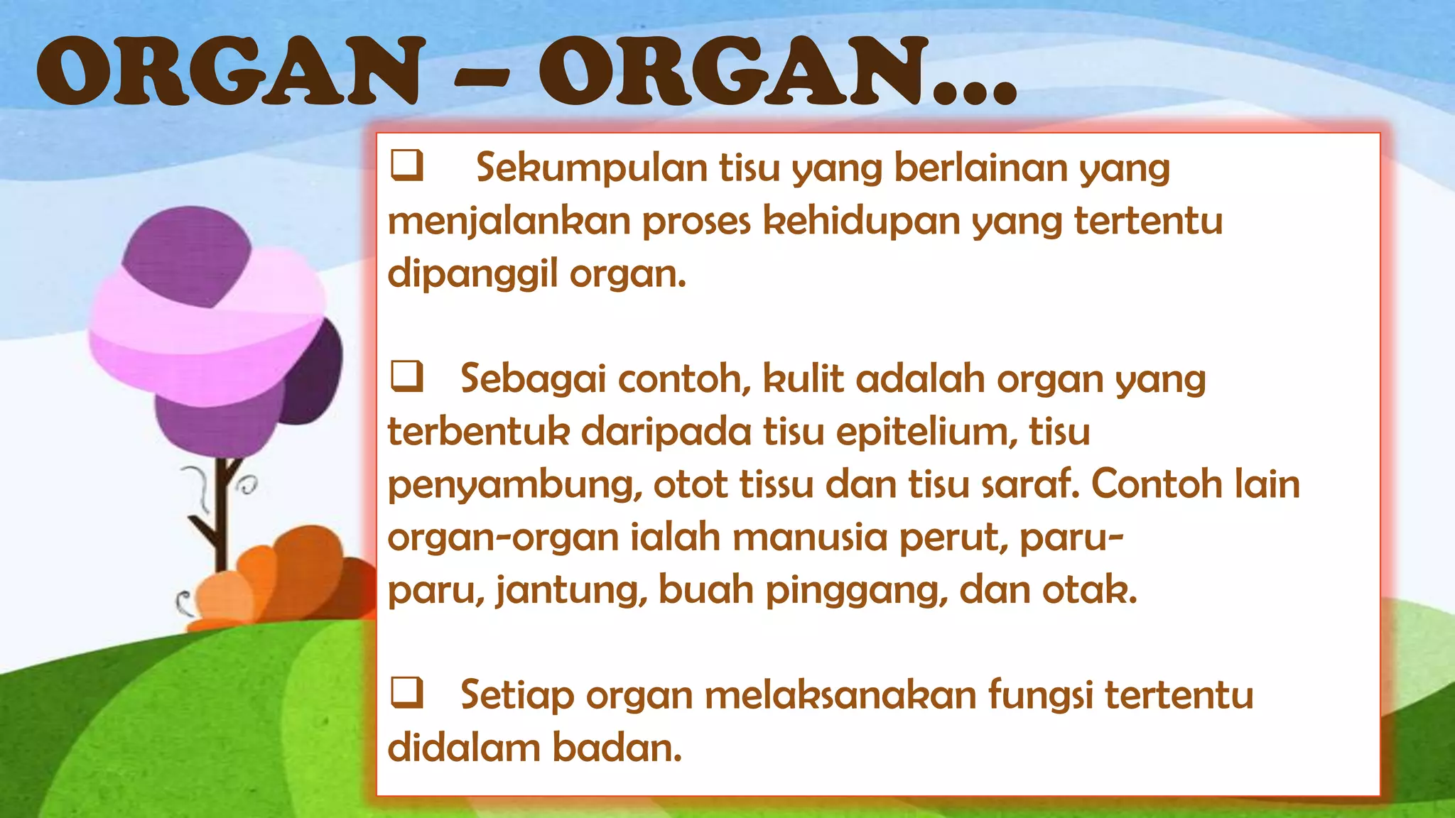 ORGAN – ORGAN...
      Sekumpulan tisu yang berlainan yang
     menjalankan proses kehidupan yang tertentu
     dipanggil organ.

      Sebagai contoh, kulit adalah organ yang
     terbentuk daripada tisu epitelium, tisu
     penyambung, otot tissu dan tisu saraf. Contoh lain
     organ-organ ialah manusia perut, paru-
     paru, jantung, buah pinggang, dan otak.

      Setiap organ melaksanakan fungsi tertentu
     didalam badan.
 