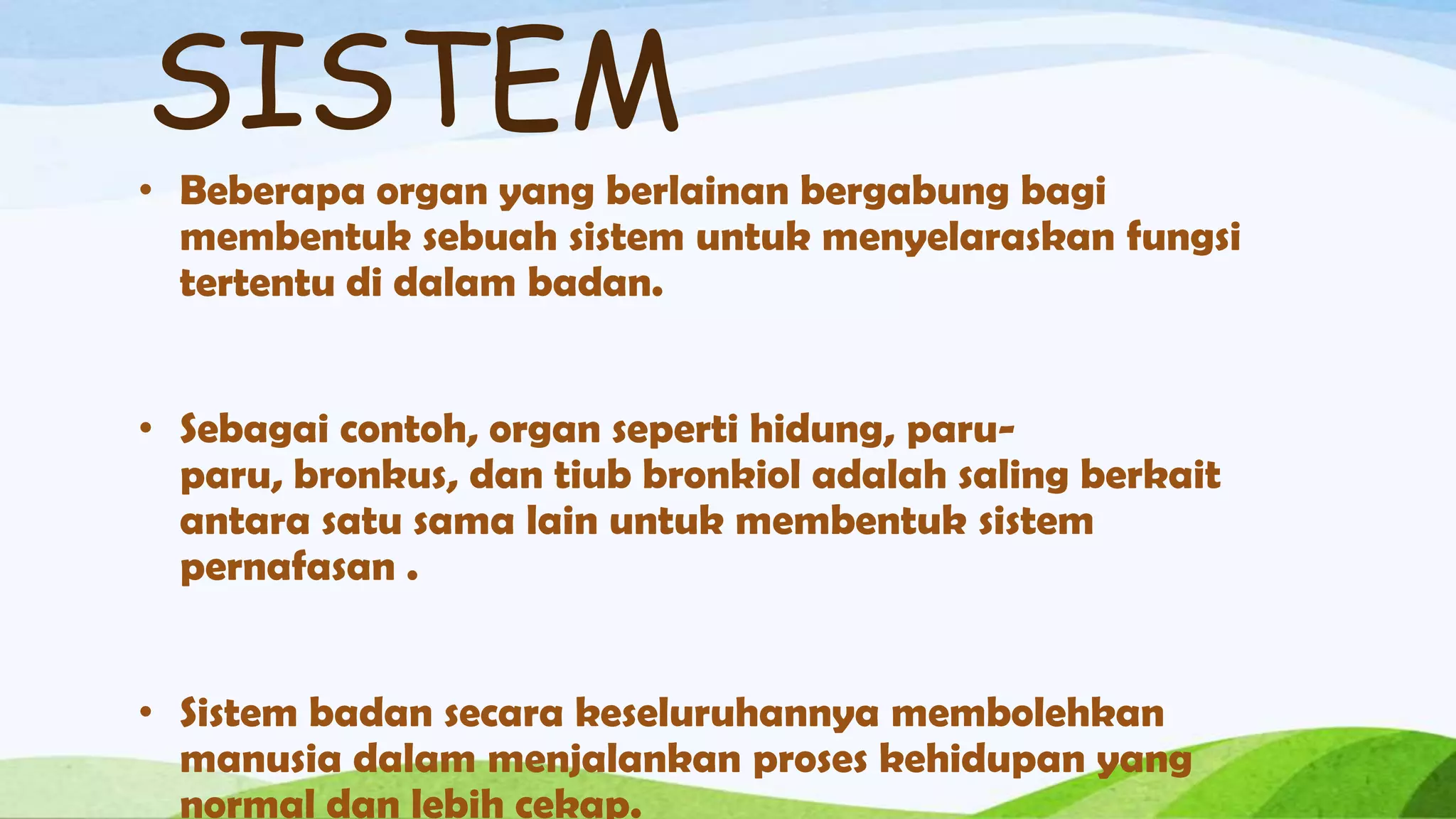 SISTEM
• Beberapa organ yang berlainan bergabung bagi
  membentuk sebuah sistem untuk menyelaraskan fungsi
  tertentu di dalam badan.


• Sebagai contoh, organ seperti hidung, paru-
  paru, bronkus, dan tiub bronkiol adalah saling berkait
  antara satu sama lain untuk membentuk sistem
  pernafasan .


• Sistem badan secara keseluruhannya membolehkan
  manusia dalam menjalankan proses kehidupan yang
  normal dan lebih cekap.
 