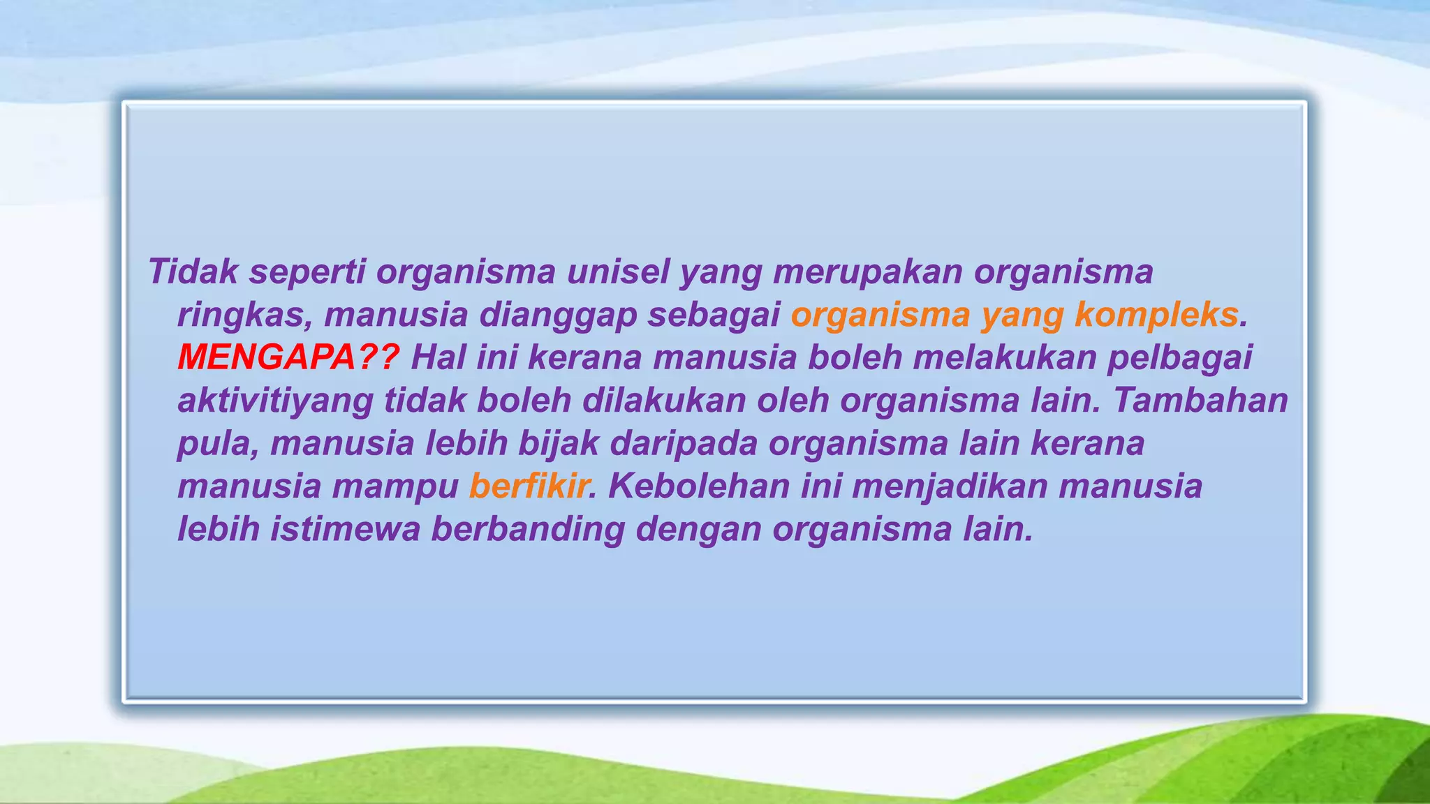 Tidak seperti organisma unisel yang merupakan organisma
  ringkas, manusia dianggap sebagai organisma yang kompleks.
  MENGAPA?? Hal ini kerana manusia boleh melakukan pelbagai
  aktivitiyang tidak boleh dilakukan oleh organisma lain. Tambahan
  pula, manusia lebih bijak daripada organisma lain kerana
  manusia mampu berfikir. Kebolehan ini menjadikan manusia
  lebih istimewa berbanding dengan organisma lain.
 