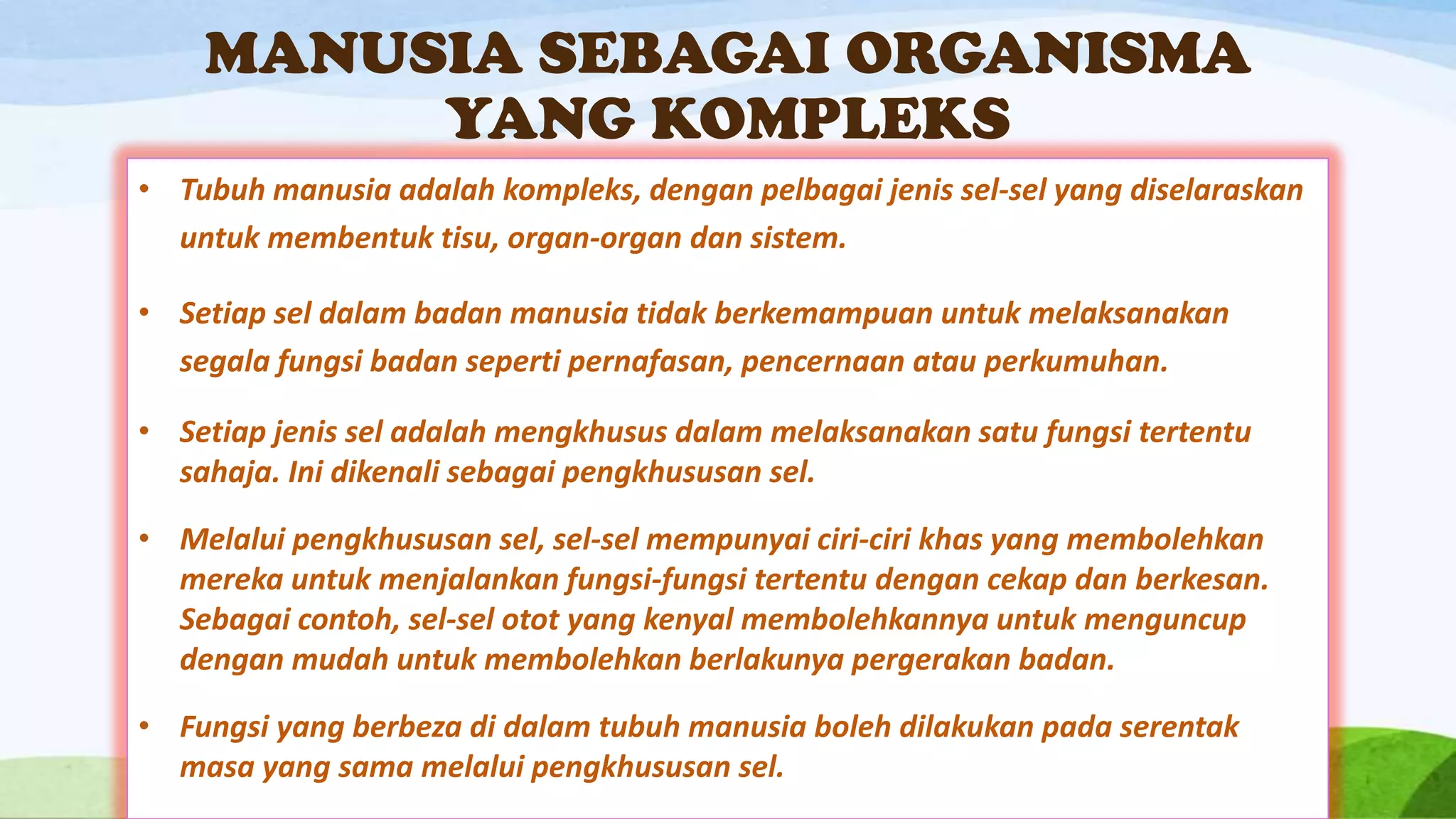 MANUSIA SEBAGAI ORGANISMA
         YANG KOMPLEKS
• Tubuh manusia adalah kompleks, dengan pelbagai jenis sel-sel yang diselaraskan
  untuk membentuk tisu, organ-organ dan sistem.

• Setiap sel dalam badan manusia tidak berkemampuan untuk melaksanakan
  segala fungsi badan seperti pernafasan, pencernaan atau perkumuhan.

• Setiap jenis sel adalah mengkhusus dalam melaksanakan satu fungsi tertentu
  sahaja. Ini dikenali sebagai pengkhususan sel.

• Melalui pengkhususan sel, sel-sel mempunyai ciri-ciri khas yang membolehkan
  mereka untuk menjalankan fungsi-fungsi tertentu dengan cekap dan berkesan.
  Sebagai contoh, sel-sel otot yang kenyal membolehkannya untuk menguncup
  dengan mudah untuk membolehkan berlakunya pergerakan badan.

• Fungsi yang berbeza di dalam tubuh manusia boleh dilakukan pada serentak
  masa yang sama melalui pengkhususan sel.
 