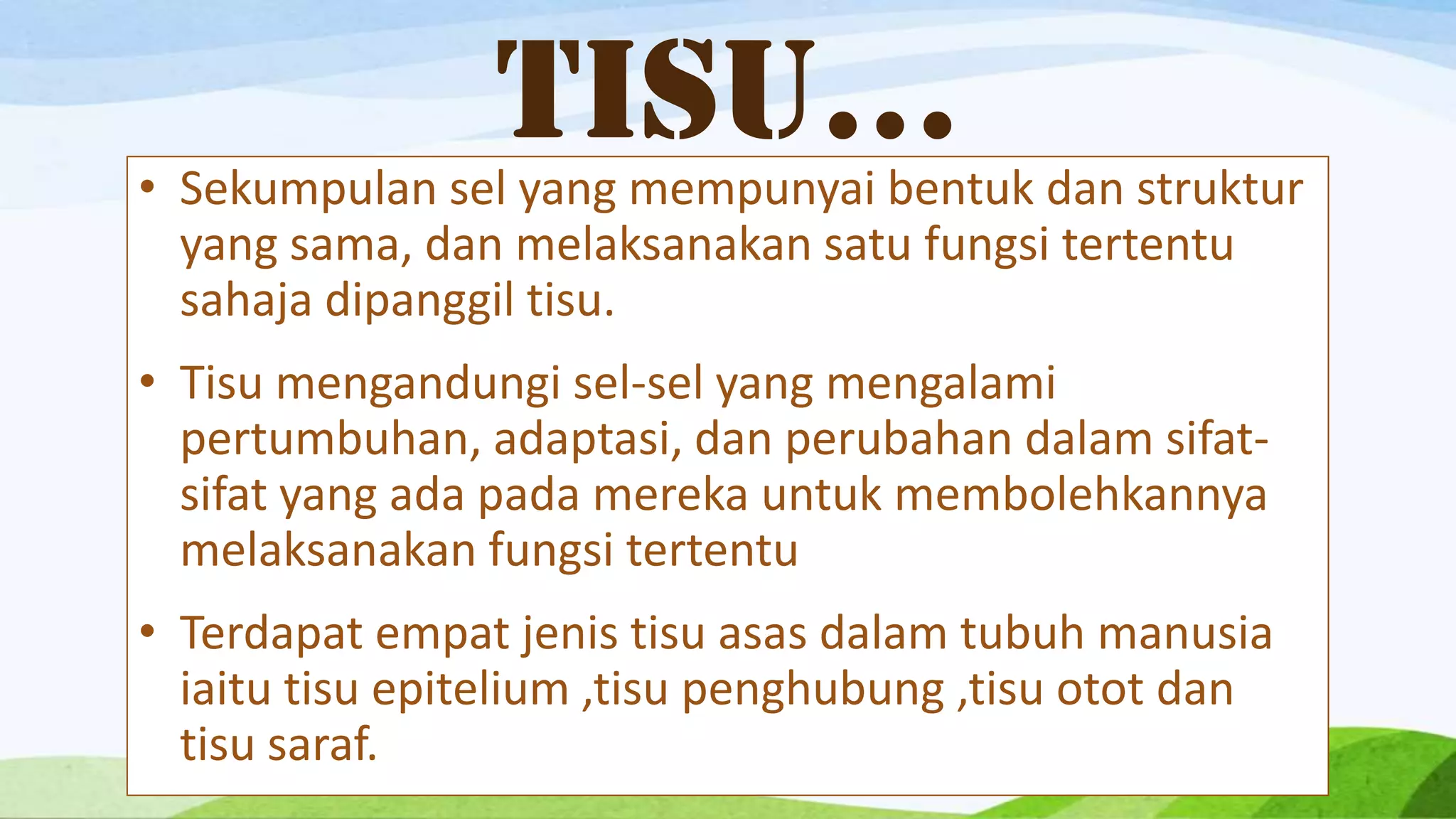TISU…
• Sekumpulan sel yang mempunyai bentuk dan struktur
  yang sama, dan melaksanakan satu fungsi tertentu
  sahaja dipanggil tisu.
• Tisu mengandungi sel-sel yang mengalami
  pertumbuhan, adaptasi, dan perubahan dalam sifat-
  sifat yang ada pada mereka untuk membolehkannya
  melaksanakan fungsi tertentu
• Terdapat empat jenis tisu asas dalam tubuh manusia
  iaitu tisu epitelium ,tisu penghubung ,tisu otot dan
  tisu saraf.
 