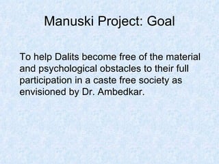 Manuski Project: Goal To help Dalits become free of the material and psychological obstacles to their full participation in a caste free society as envisioned by Dr. Ambedkar. 