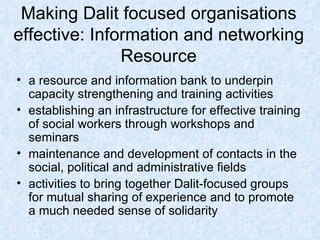 Making Dalit focused organisations effective: Information and networking Resource a resource and information bank to underpin capacity strengthening and training activities establishing an infrastructure for effective training of social workers through workshops and seminars maintenance and development of contacts in the social, political and administrative fields  activities to bring together Dalit-focused groups for mutual sharing of experience and to promote a much needed sense of solidarity 
