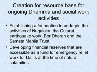 Creation for resource base for ongoing Dhamma and social work activities Establishing a foundation to underpin the activities of Nagaloka, the Gujarat earthquake work, Bor Dharan and the Samata Mahila Trust  Developing financial reserves that are accessible as a fund for emergency relief work for Dalits at the time of natural calamities 