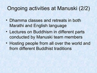 Ongoing activities at Manuski (2/2) Dhamma classes and retreats in both Marathi and English language Lectures on Buddhism in different parts conducted by Manuski team members Hosting people from all over the world and from different Buddhist traditions 