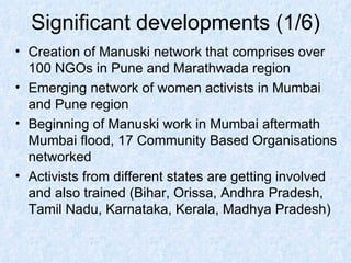 Significant developments (1/6) Creation of Manuski network that comprises over 100 NGOs in Pune and Marathwada region Emerging network of women activists in Mumbai and Pune region Beginning of Manuski work in Mumbai aftermath Mumbai flood, 17 Community Based Organisations networked Activists from different states are getting involved and also trained (Bihar, Orissa, Andhra Pradesh, Tamil Nadu, Karnataka, Kerala, Madhya Pradesh) 