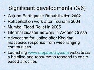 Significant developments (3/6) Gujarat Earthquake Rehabilitation 2002 Rehabilitation work after Tsunami 2004 Mumbai Flood Relief in 2005 Informal disaster network in AP and Orissa Advocating for justice after Khairlanji massacre, response from wide ranging communities Launching  www.stopatrocity.com  website as a helpline and resource to respond to caste based atrocities 