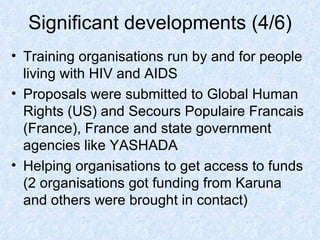 Significant developments (4/6) Training organisations run by and for people living with HIV and AIDS Proposals were submitted to Global Human Rights (US) and Secours Populaire Francais (France), France and state government agencies like YASHADA Helping organisations to get access to funds (2 organisations got funding from Karuna and others were brought in contact) 