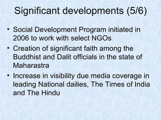 Significant developments (5/6) Social Development Program initiated in 2006 to work with select NGOs Creation of significant faith among the Buddhist and Dalit officials in the state of Maharastra Increase in visibility due media coverage in leading National dailies, The Times of India and The Hindu 