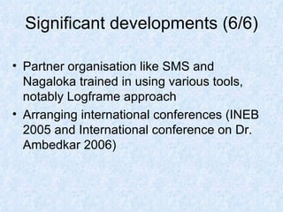 Significant developments (6/6) Partner organisation like SMS and Nagaloka trained in using various tools, notably Logframe approach Arranging international conferences (INEB 2005 and International conference on Dr. Ambedkar 2006) 