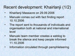 Recent development: Khairlanji (1/2) Khairlanji Massacre on 29.09.2006 Manuski comes out with fact finding report 10.10.2006 The report sent to thousands of individuals and organisation both at national and international level Manuski team member creates a weblog to break the silence and keep people informed  11.10.2006 Information circulated through pamphleteering  