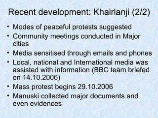 Recent development: Khairlanji (2/2) Modes of peaceful protests suggested Community meetings conducted in Major cities Media sensitised through emails and phones Local, national and International media was assisted with information (BBC team briefed on 14.10.2006) Mass protest begins 29.10.2006 Manuski collected major documents and even evidences 