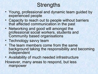 Strengths Young, professional and dynamic team guided by experienced people Capacity to reach out to people without barriers that affected communication in the past Networking and good will amongst the professional social workers, students and Community based organisations Technology savvy team The team members come from the same background taking the responsibility and becoming independent Availability of much needed infrastructure However, many areas to respond, but less manpower 