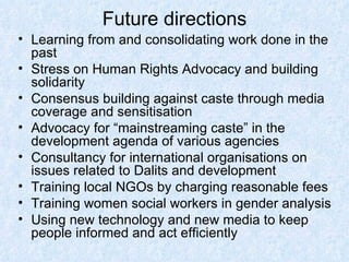 Future directions Learning from and consolidating work done in the past Stress on Human Rights Advocacy and building solidarity Consensus building against caste through media coverage and sensitisation Advocacy for “mainstreaming caste” in the development agenda of various agencies Consultancy for international organisations on issues related to Dalits and development Training local NGOs by charging reasonable fees Training women social workers in gender analysis Using new technology and new media to keep people informed and act efficiently 
