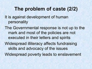 The problem of caste (2/2) It is against development of human personality The Governmental response is not up to the mark and most of the policies are not executed in their letters and spirits Widespread illiteracy affects fundraising skills and advocacy of the issues Widespread poverty leads to enslavement 
