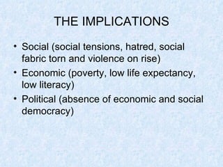 THE IMPLICATIONS Social (social tensions, hatred, social fabric torn and violence on rise) Economic (poverty, low life expectancy, low literacy) Political (absence of economic and social democracy) 