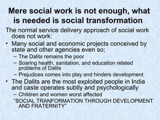 Mere social work is not enough, what is needed is social transformation The normal service delivery approach of social work does not work: Many social and economic projects conceived by state and other agencies even so; The Dalits remains the poor Soaring health, sanitation, and education related problems of Dalits Prejudices comes into play and hinders development The Dalits are the most exploited people in India and caste operates subtly and psychologically  Children and women worst affected “ SOCIAL TRANFORMATION THROUGH DEVELOPMENT AND FRATERNITY” 