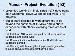 Manuski Project: Evolution (1/2)  Lokamitra working in India since 1977 developing both Dhamma (TBMSG) and social work (BH) projects But in 1998 decided to work differently to go beyond the confines of TBMSG and to share experience with others, evolving three areas of work:  >>> Establish NTI to train people from all over India in Buddhism and social work >>> Communication with other Indian Buddhists and Buddhists abroad >>> Working with & strengthening people/organisations focused on Dalits through Jambudvipa Trust 