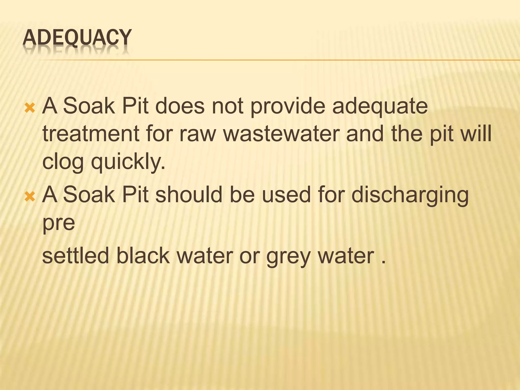 ADEQUACY
 A Soak Pit does not provide adequate
treatment for raw wastewater and the pit will
clog quickly.
 A Soak Pit should be used for discharging
pre
settled black water or grey water .
 
