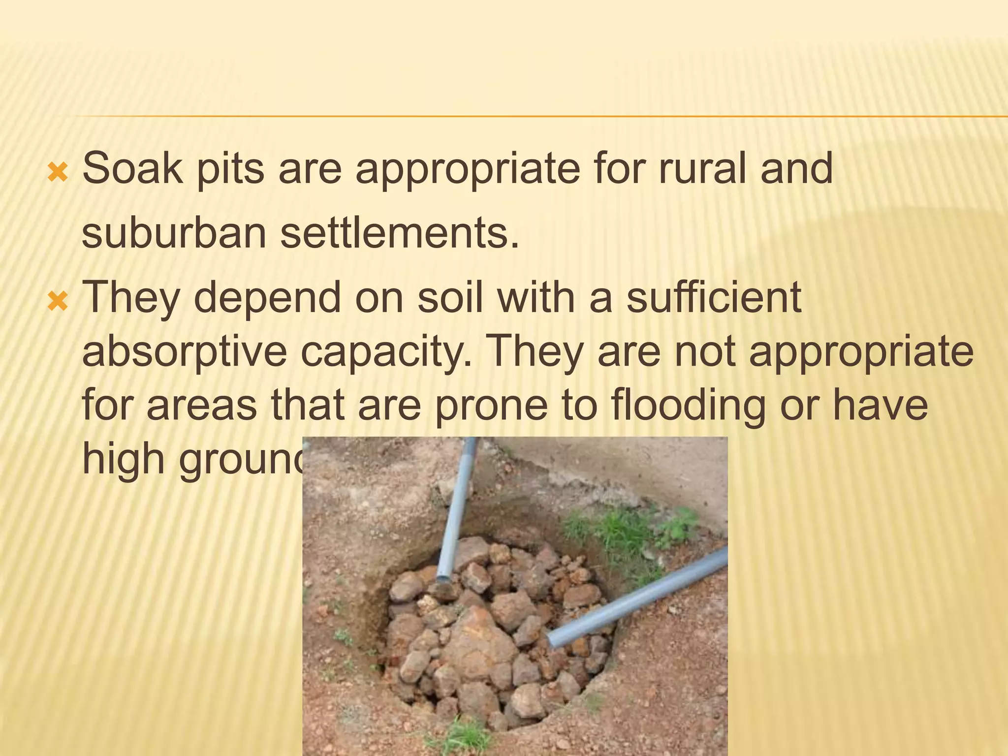  Soak pits are appropriate for rural and
suburban settlements.
 They depend on soil with a sufficient
absorptive capacity. They are not appropriate
for areas that are prone to flooding or have
high groundwater tables.
 