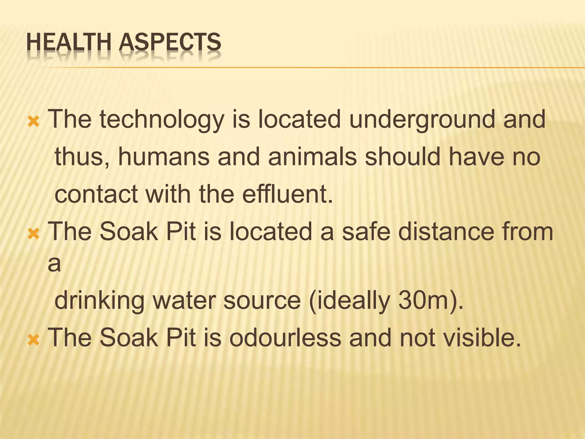 HEALTH ASPECTS
 The technology is located underground and
thus, humans and animals should have no
contact with the effluent.
 The Soak Pit is located a safe distance from
a
drinking water source (ideally 30m).
 The Soak Pit is odourless and not visible.
 
