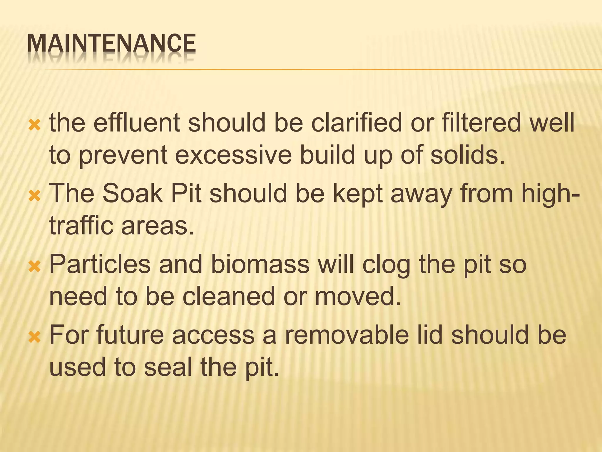 MAINTENANCE
 the effluent should be clarified or filtered well
to prevent excessive build up of solids.
 The Soak Pit should be kept away from high-
traffic areas.
 Particles and biomass will clog the pit so
need to be cleaned or moved.
 For future access a removable lid should be
used to seal the pit.
 