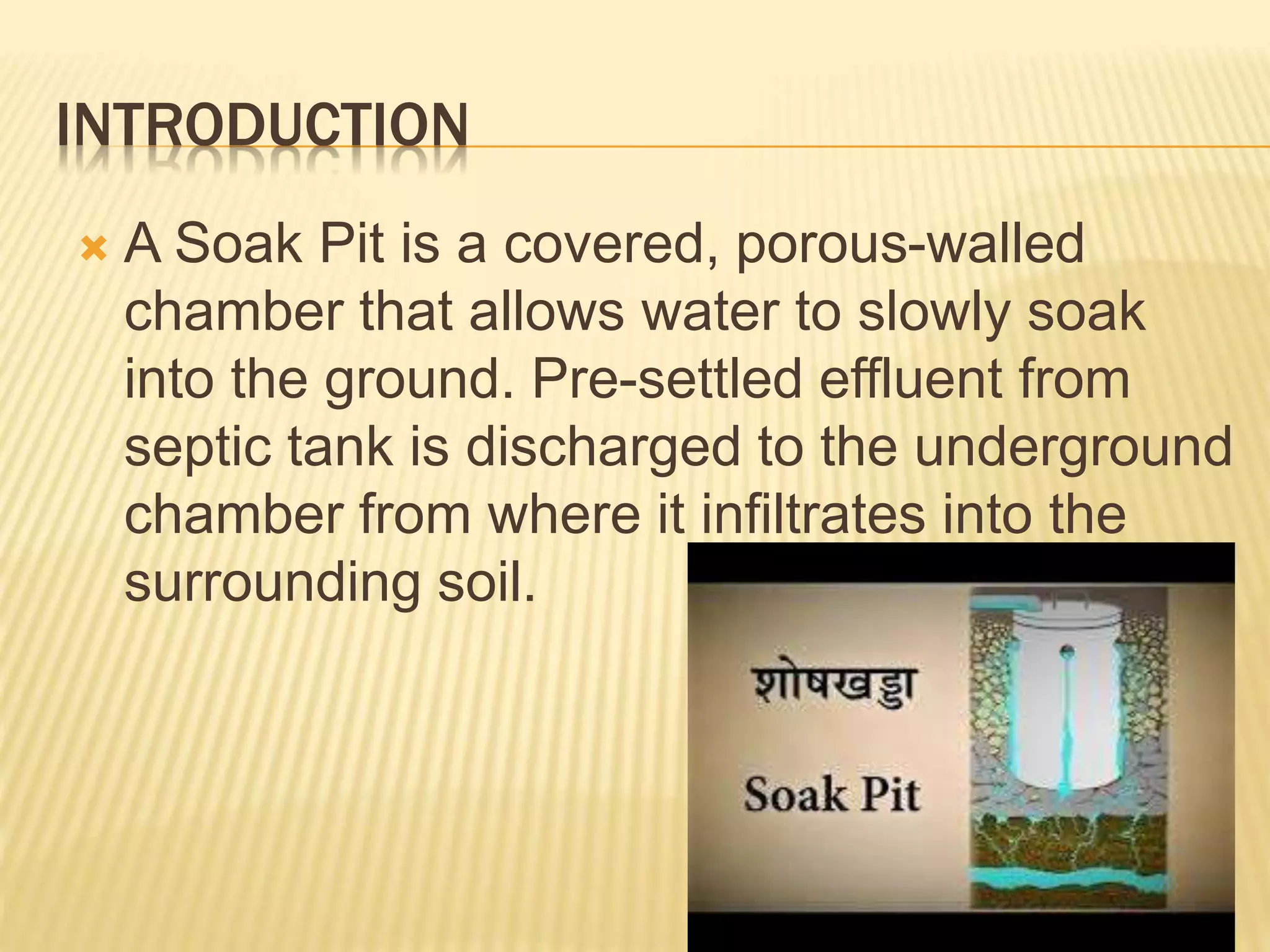 INTRODUCTION
 A Soak Pit is a covered, porous-walled
chamber that allows water to slowly soak
into the ground. Pre-settled effluent from
septic tank is discharged to the underground
chamber from where it infiltrates into the
surrounding soil.
 