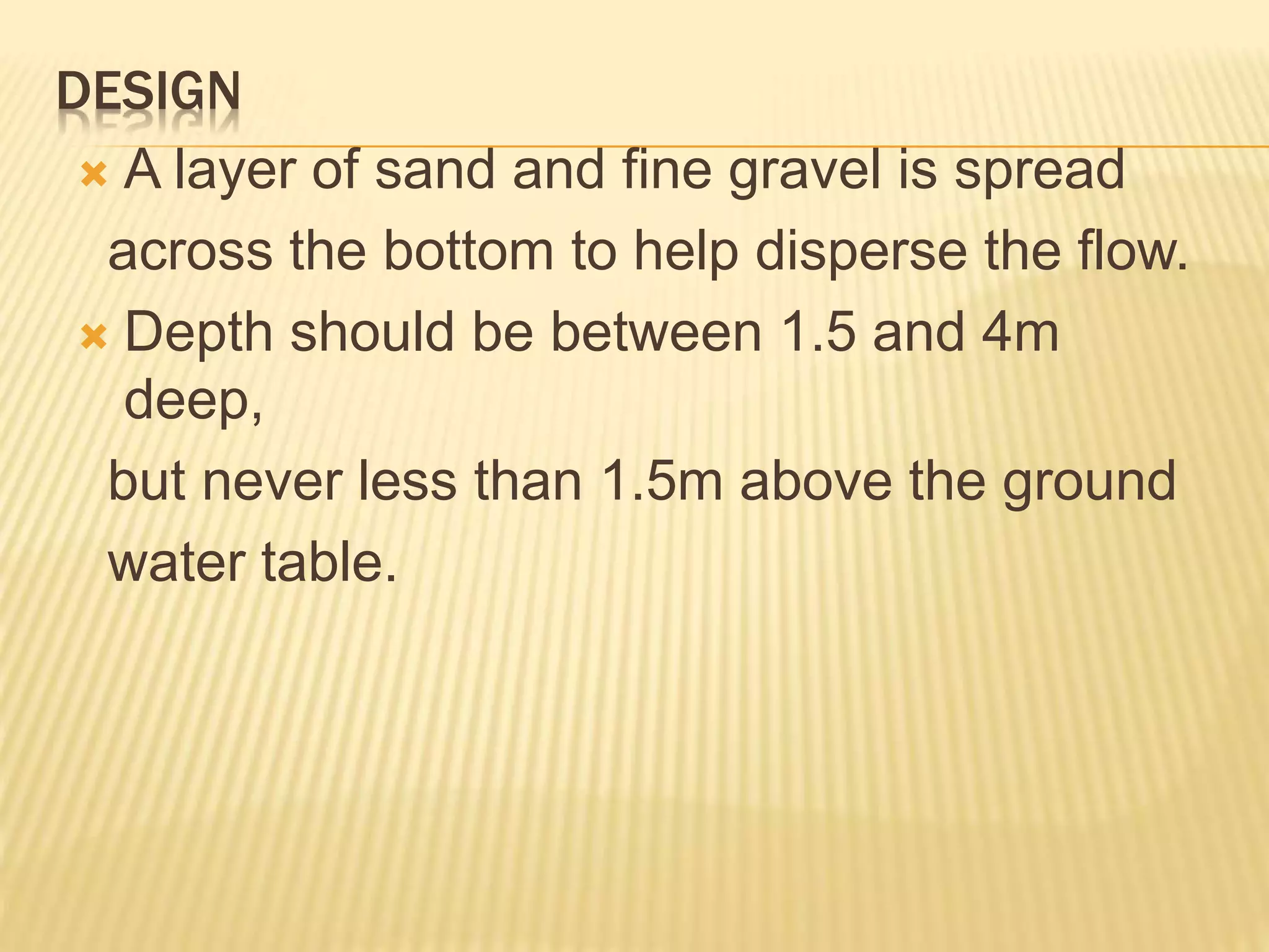 DESIGN
 A layer of sand and fine gravel is spread
across the bottom to help disperse the flow.
 Depth should be between 1.5 and 4m
deep,
but never less than 1.5m above the ground
water table.
 