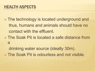 HEALTH ASPECTS
 The technology is located underground and
thus, humans and animals should have no
contact with the effluent.
 The Soak Pit is located a safe distance from
a
drinking water source (ideally 30m).
 The Soak Pit is odourless and not visible.
 