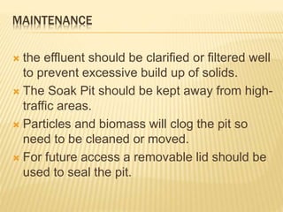 MAINTENANCE
 the effluent should be clarified or filtered well
to prevent excessive build up of solids.
 The Soak Pit should be kept away from high-
traffic areas.
 Particles and biomass will clog the pit so
need to be cleaned or moved.
 For future access a removable lid should be
used to seal the pit.
 