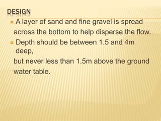 DESIGN
 A layer of sand and fine gravel is spread
across the bottom to help disperse the flow.
 Depth should be between 1.5 and 4m
deep,
but never less than 1.5m above the ground
water table.
 