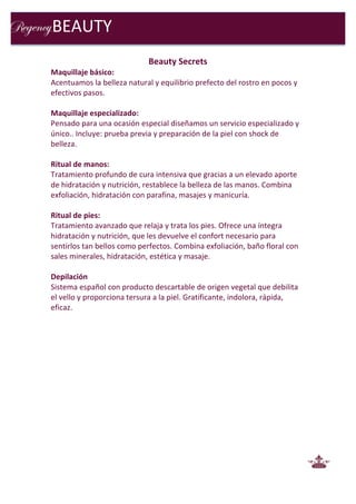  
Beauty	
  Secrets	
  
Maquillaje	
  básico:	
  
Acentuamos	
  la	
  belleza	
  natural	
  y	
  equilibrio	
  prefecto	
  del	
  rostro	
  en	
  pocos	
  y	
  
efectivos	
  pasos.	
  
	
  
Maquillaje	
  especializado:	
  
Pensado	
  para	
  una	
  ocasión	
  especial	
  diseñamos	
  un	
  servicio	
  especializado	
  y	
  
único..	
  Incluye:	
  prueba	
  previa	
  y	
  preparación	
  de	
  la	
  piel	
  con	
  shock	
  de	
  
belleza.	
  
	
  
Ritual	
  de	
  manos:	
  
Tratamiento	
  profundo	
  de	
  cura	
  intensiva	
  que	
  gracias	
  a	
  un	
  elevado	
  aporte	
  
de	
  hidratación	
  y	
  nutrición,	
  restablece	
  la	
  belleza	
  de	
  las	
  manos.	
  Combina	
  
exfoliación,	
  hidratación	
  con	
  parafina,	
  masajes	
  y	
  manicuría.	
  
	
  
Ritual	
  de	
  pies:	
  
Tratamiento	
  avanzado	
  que	
  relaja	
  y	
  trata	
  los	
  pies.	
  Ofrece	
  una	
  íntegra	
  
hidratación	
  y	
  nutrición,	
  que	
  les	
  devuelve	
  el	
  confort	
  necesario	
  para	
  
sentirlos	
  tan	
  bellos	
  como	
  perfectos.	
  Combina	
  exfoliación,	
  baño	
  floral	
  con	
  
sales	
  minerales,	
  hidratación,	
  estética	
  y	
  masaje.	
  
	
  
Depilación	
  
Sistema	
  español	
  con	
  producto	
  descartable	
  de	
  origen	
  vegetal	
  que	
  debilita	
  
el	
  vello	
  y	
  proporciona	
  tersura	
  a	
  la	
  piel.	
  Gratificante,	
  indolora,	
  rápida,	
  
eficaz.	
  
	
  
	
  
	
  
	
  
	
  
	
  
	
  
	
  
	
  
	
  
	
  
	
  
	
  
	
  
	
  
	
  
	
  
	
  
BEAUTY	
  
 