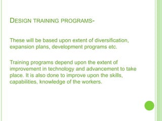 DESIGN TRAINING PROGRAMS-
These will be based upon extent of diversification,
expansion plans, development programs etc.
Training programs depend upon the extent of
improvement in technology and advancement to take
place. It is also done to improve upon the skills,
capabilities, knowledge of the workers.
 