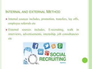 INTERNAL AND EXTERNAL METHOD
 Internal sources includes, promotion, transfers, lay offs,
employee referrals etc
 External sources includes, E-recruiting, walk in
interviews, advertisements, internship, job consultancies
etc
 