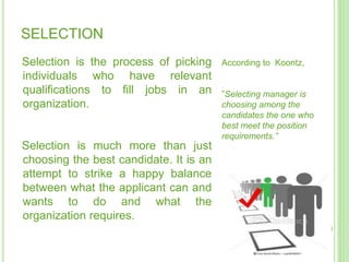 SELECTION
Selection is the process of picking
individuals who have relevant
qualifications to fill jobs in an
organization.
Selection is much more than just
choosing the best candidate. It is an
attempt to strike a happy balance
between what the applicant can and
wants to do and what the
organization requires.
According to Koontz,
”Selecting manager is
choosing among the
candidates the one who
best meet the position
requirements.”
 