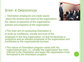 STEP- 4 ORIENTATION
 Orientation employees are made aware
about the mission and vision of the organization,
the nature of operation of the organization,
policies and programs of the organization.
The main aim of conducting Orientation is
to build up confidence, morale and trust of the
employee in the new organization, so that he becomes a
productive and an efficient employee of the organization and
contributes to the organizational success.
The nature of Orientation program varies with the
organizational size, i.e., smaller the organization the more
informal is the Orientation and larger the organization more
formalized is the Orientation program.
 