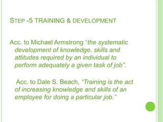 STEP -5 TRAINING & DEVELOPMENT
Acc. to Michael Armstrong “the systematic
development of knowledge, skills and
attitudes required by an individual to
perform adequately a given task of job”.
Acc. to Dale S. Beach, “Training is the act
of increasing knowledge and skills of an
employee for doing a particular job.”
 