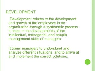 DEVELOPMENT
Development relates to the development
and growth of the employees in an
organization through a systematic process.
It helps in the developments of the
intellectual, managerial, and people
management skills of managers.
It trains managers to understand and
analyze different situations, and to arrive at
and implement the correct solutions.
 